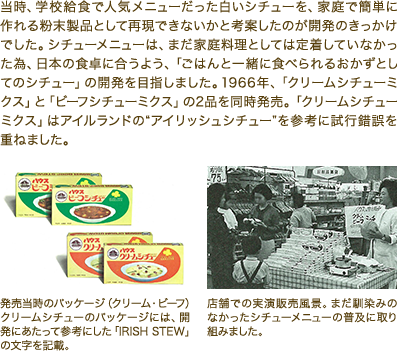 当時、学校給食で人気メニューだった白いシチューを、家庭で簡単に作れる粉末製品として再現できないかと考案したのが開発のきっかけでした。シチューメニューは、まだ家庭料理としては定着していなかった為、日本の食卓に合うよう、「ごはんと一緒に食べられるおかずとしてのシチュー」の開発を目指しました。1966年、「クリームシチューミクス」と「ビーフシチューミクス」の2品を同時発売。「クリームシチューミクス」はアイルランドの“アイリッシュシチュー”を参考に試行錯誤を重ねました。 発売当時のパッケージ（クリーム・ビーフ）クリームシチューのパッケージには、開発にあたって参考にした「IRISH STEW」の文字を記載。 店舗での実演販売風景。まだ馴染みのなかったシチューメニューの普及に取り組みました。
