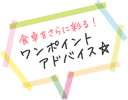 食卓をさらに彩る! ワンポイントアドバイス☆