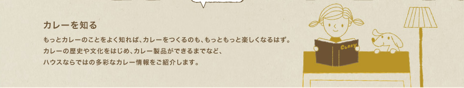 カレーを知る もっとカレーのことをよく知れば、カレーをつくるのも、もっともっと楽しくなるはず。カレーの歴史や文化をはじめ、カレー製品ができるまでなど、ハウスならではの多彩なカレー情報をご紹介します。