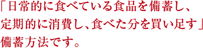 「日常的に食べている食品を備蓄し、定期的に消費し、食べた分を買い足す」備蓄方法です。