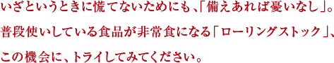 いざというときに慌てないためにも、「備えあれば憂いなし」。普段使いしている食品が非常食になる「ローリングストック」、この機会に、トライしてみてください。