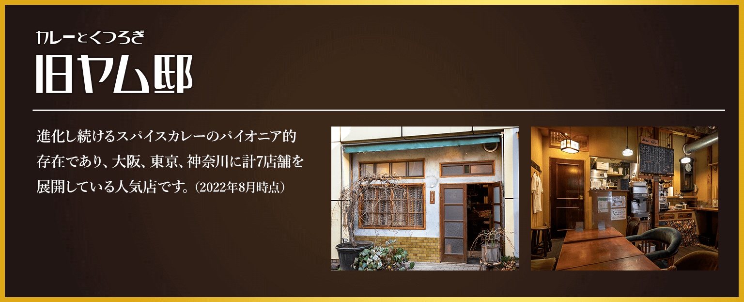 カレーとくつろぎ 旧ヤム邸 進化し続けるスパイスカレーのパイオニア的存在であり、大阪、東京、神奈川に計7店舗を展開している人気店です。（2022年8月時点）