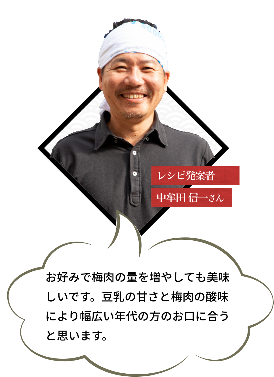 レシピ発案者 中牟田 信一さん お好みで梅肉の量を増やしても美味しいです。豆乳の甘さと梅肉の酸味により幅広い年代の方のお口に合うと思います。